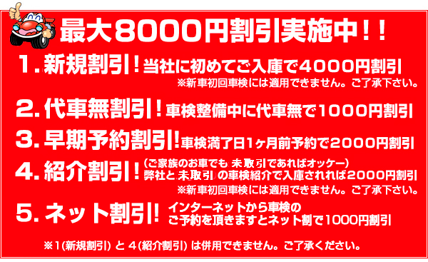 最大8000円割引実施中!!　1.新規割引!　当社に初めてご入庫で4000円割引　2. 代車無割引! 車検整備中に代車無で1000円割引　3. 早期予約割引! 車検満了日1ヶ月前予約で2000円割引　4. 紹介割引!　弊社と未取引の車検紹介で入庫されれば2000円割引　5. ネット割引!　インターネットから車検のご予約を頂きますとネット割で1000円割引